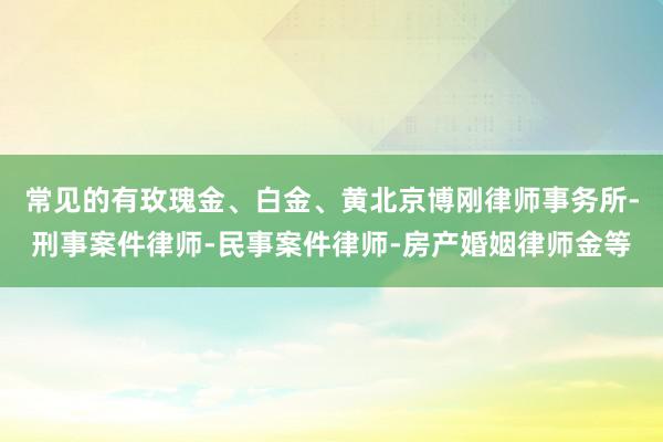 常见的有玫瑰金、白金、黄北京博刚律师事务所-刑事案件律师-民事案件律师-房产婚姻律师金等